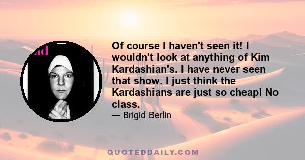 Of course I haven't seen it! I wouldn't look at anything of Kim Kardashian's. I have never seen that show. I just think the Kardashians are just so cheap! No class.