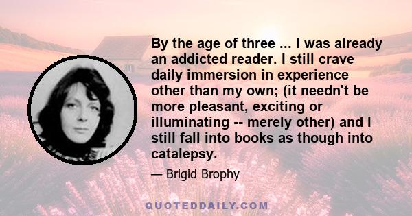 By the age of three ... I was already an addicted reader. I still crave daily immersion in experience other than my own; (it needn't be more pleasant, exciting or illuminating -- merely other) and I still fall into