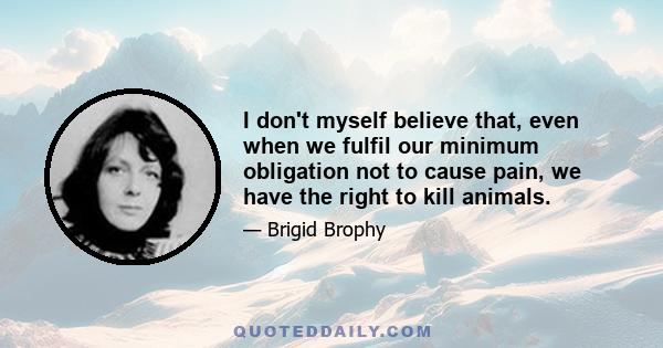 I don't myself believe that, even when we fulfil our minimum obligation not to cause pain, we have the right to kill animals.