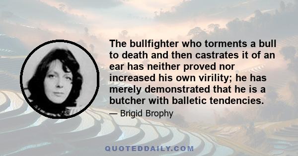 The bullfighter who torments a bull to death and then castrates it of an ear has neither proved nor increased his own virility; he has merely demonstrated that he is a butcher with balletic tendencies.