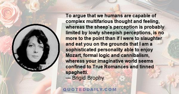 To argue that we humans are capable of complex multifarious thought and feeling, whereas the sheep's perception is probably limited by lowly sheepish perceptions, is no more to the point than if I were to slaughter and