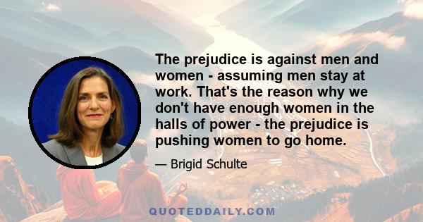 The prejudice is against men and women - assuming men stay at work. That's the reason why we don't have enough women in the halls of power - the prejudice is pushing women to go home.
