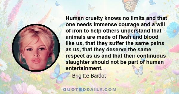 Human cruelty knows no limits and that one needs immense courage and a will of iron to help others understand that animals are made of flesh and blood like us, that they suffer the same pains as us, that they deserve