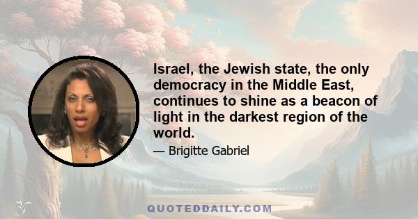 Israel, the Jewish state, the only democracy in the Middle East, continues to shine as a beacon of light in the darkest region of the world.