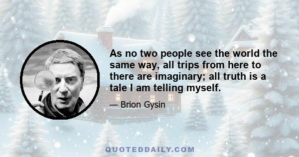 As no two people see the world the same way, all trips from here to there are imaginary; all truth is a tale I am telling myself.