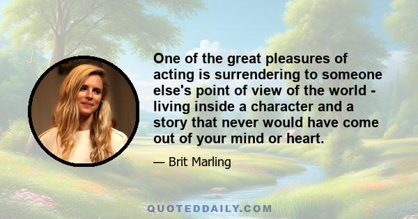 One of the great pleasures of acting is surrendering to someone else's point of view of the world - living inside a character and a story that never would have come out of your mind or heart.