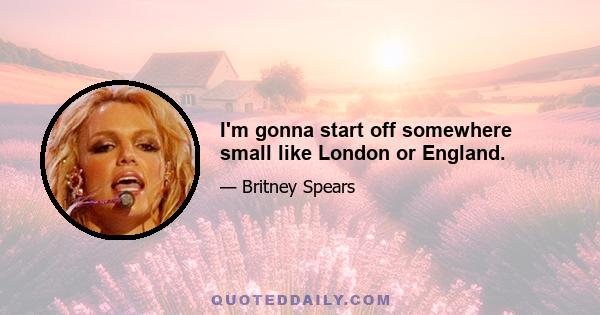 I'm gonna start off somewhere small like London or England.