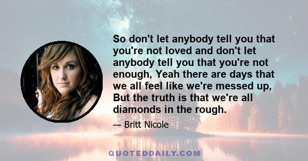 So don't let anybody tell you that you're not loved and don't let anybody tell you that you're not enough, Yeah there are days that we all feel like we're messed up, But the truth is that we're all diamonds in the rough.