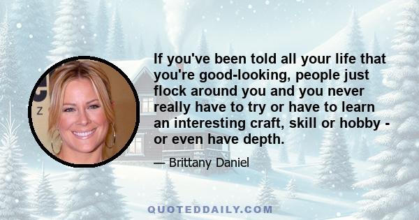 If you've been told all your life that you're good-looking, people just flock around you and you never really have to try or have to learn an interesting craft, skill or hobby - or even have depth.