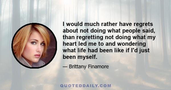 I would much rather have regrets about not doing what people said, than regretting not doing what my heart led me to and wondering what life had been like if I'd just been myself.