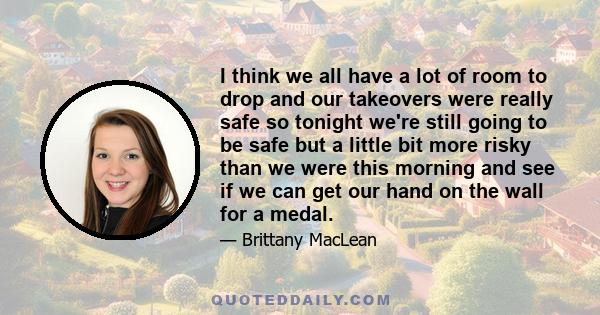 I think we all have a lot of room to drop and our takeovers were really safe so tonight we're still going to be safe but a little bit more risky than we were this morning and see if we can get our hand on the wall for a 