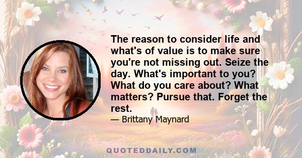 The reason to consider life and what's of value is to make sure you're not missing out. Seize the day. What's important to you? What do you care about? What matters? Pursue that. Forget the rest.