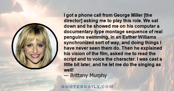 I got a phone call from George Miller [the director] asking me to play this role. We sat down and he showed me on his computer a documentary-type montage sequence of real penguins swimming, in an Esther Williams