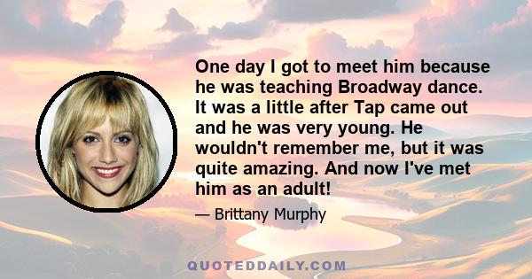 One day I got to meet him because he was teaching Broadway dance. It was a little after Tap came out and he was very young. He wouldn't remember me, but it was quite amazing. And now I've met him as an adult!