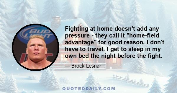 Fighting at home doesn't add any pressure - they call it home-field advantage for good reason. I don't have to travel. I get to sleep in my own bed the night before the fight.