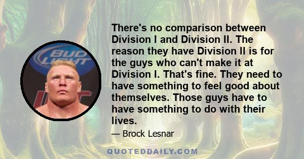 There's no comparison between Division I and Division II. The reason they have Division II is for the guys who can't make it at Division I. That's fine. They need to have something to feel good about themselves. Those