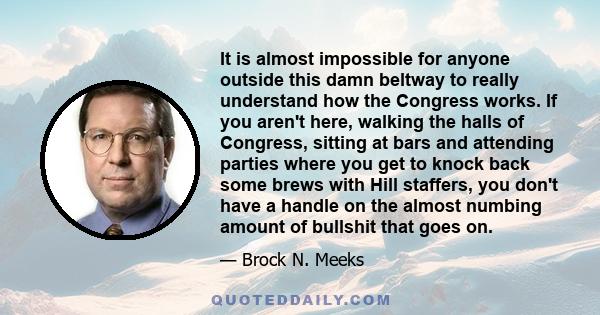 It is almost impossible for anyone outside this damn beltway to really understand how the Congress works. If you aren't here, walking the halls of Congress, sitting at bars and attending parties where you get to knock