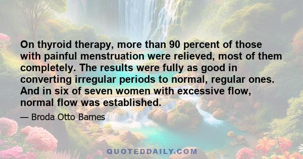 On thyroid therapy, more than 90 percent of those with painful menstruation were relieved, most of them completely. The results were fully as good in converting irregular periods to normal, regular ones. And in six of