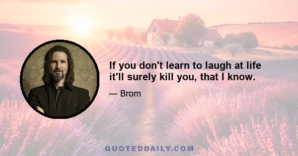 If you don't learn to laugh at life it'll surely kill you, that I know.