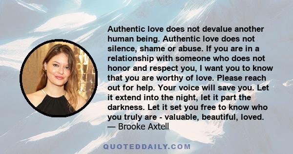 Authentic love does not devalue another human being. Authentic love does not silence, shame or abuse. If you are in a relationship with someone who does not honor and respect you, I want you to know that you are worthy