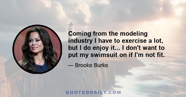 Coming from the modeling industry I have to exercise a lot, but I do enjoy it... I don't want to put my swimsuit on if I'm not fit.