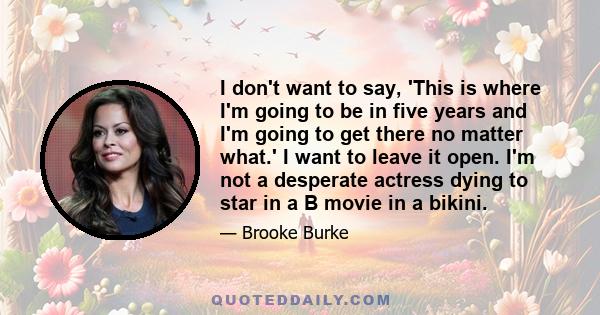 I don't want to say, 'This is where I'm going to be in five years and I'm going to get there no matter what.' I want to leave it open. I'm not a desperate actress dying to star in a B movie in a bikini.