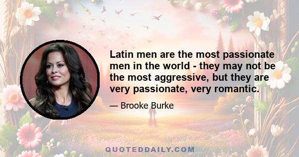 Latin men are the most passionate men in the world - they may not be the most aggressive, but they are very passionate, very romantic.