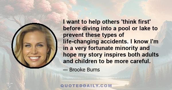 I want to help others 'think first' before diving into a pool or lake to prevent these types of life-changing accidents. I know I'm in a very fortunate minority and hope my story inspires both adults and children to be