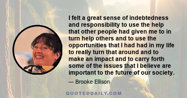 I felt a great sense of indebtedness and responsibility to use the help that other people had given me to in turn help others and to use the opportunities that I had had in my life to really turn that around and to make 