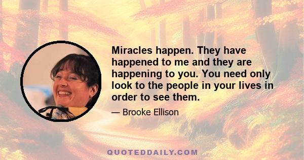 Miracles happen. They have happened to me and they are happening to you. You need only look to the people in your lives in order to see them.