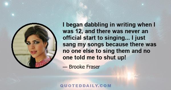 I began dabbling in writing when I was 12, and there was never an official start to singing... I just sang my songs because there was no one else to sing them and no one told me to shut up!
