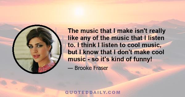 The music that I make isn't really like any of the music that I listen to. I think I listen to cool music, but I know that I don't make cool music - so it's kind of funny!