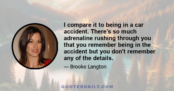 I compare it to being in a car accident. There's so much adrenaline rushing through you that you remember being in the accident but you don't remember any of the details.