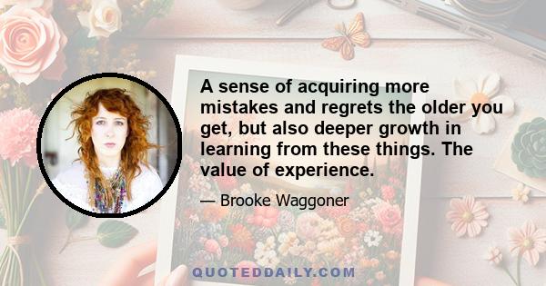 A sense of acquiring more mistakes and regrets the older you get, but also deeper growth in learning from these things. The value of experience.