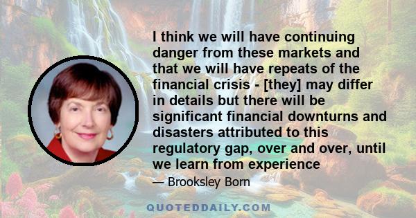 I think we will have continuing danger from these markets and that we will have repeats of the financial crisis - [they] may differ in details but there will be significant financial downturns and disasters attributed