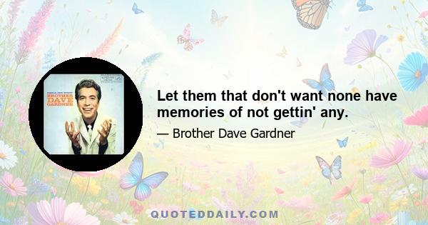 Let them that don't want none have memories of not gettin' any.