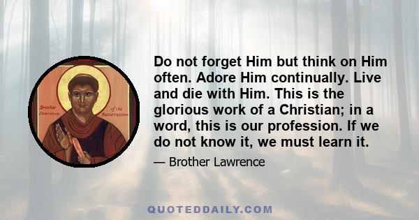 Do not forget Him but think on Him often. Adore Him continually. Live and die with Him. This is the glorious work of a Christian; in a word, this is our profession. If we do not know it, we must learn it.