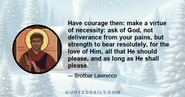 Have courage then: make a virtue of necessity: ask of God, not deliverance from your pains, but strength to bear resolutely, for the love of Him, all that He should please, and as long as He shall please.