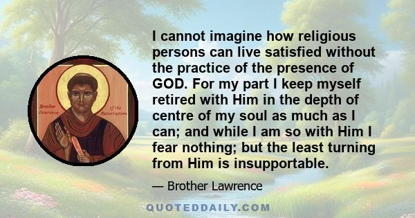 I cannot imagine how religious persons can live satisfied without the practice of the presence of GOD. For my part I keep myself retired with Him in the depth of centre of my soul as much as I can; and while I am so