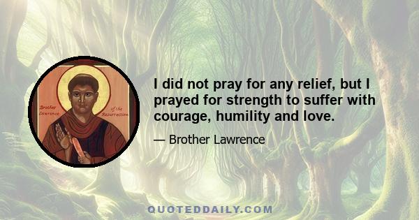 I did not pray for any relief, but I prayed for strength to suffer with courage, humility and love.