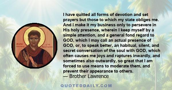 I have quitted all forms of devotion and set prayers but those to which my state obliges me. And I make it my business only to persevere in His holy presence, wherein I keep myself by a simple attention, and a general