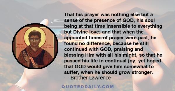 That his prayer was nothing else but a sense of the presence of GOD, his soul being at that time insensible to everything but Divine love: and that when the appointed times of prayer were past, he found no difference,