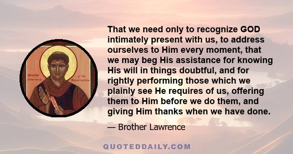 That we need only to recognize GOD intimately present with us, to address ourselves to Him every moment, that we may beg His assistance for knowing His will in things doubtful, and for rightly performing those which we