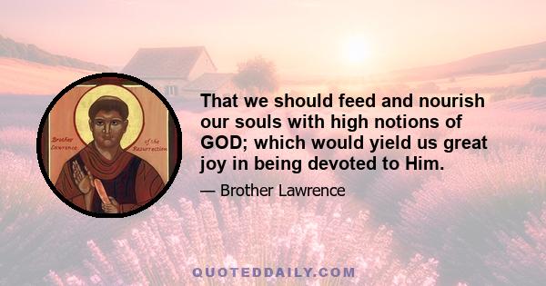 That we should feed and nourish our souls with high notions of GOD; which would yield us great joy in being devoted to Him.