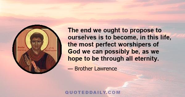 The end we ought to propose to ourselves is to become, in this life, the most perfect worshipers of God we can possibly be, as we hope to be through all eternity.