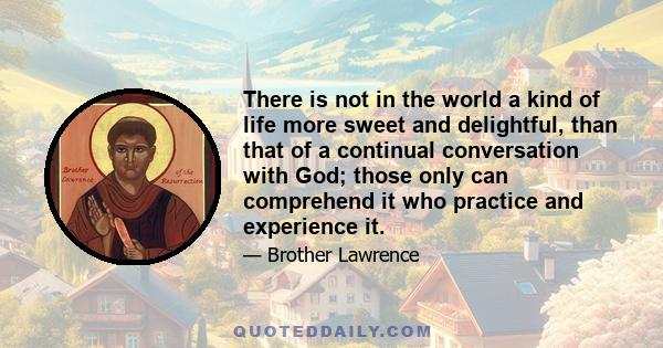 There is not in the world a kind of life more sweet and delightful, than that of a continual conversation with God; those only can comprehend it who practice and experience it.