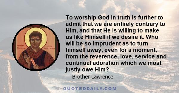 To worship God in truth is further to admit that we are entirely contrary to Him, and that He is willing to make us like Himself if we desire it. Who will be so imprudent as to turn himself away, even for a moment, from 