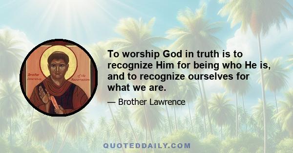 To worship God in truth is to recognize Him for being who He is, and to recognize ourselves for what we are.