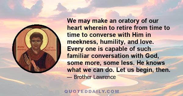 We may make an oratory of our heart wherein to retire from time to time to converse with Him in meekness, humility, and love. Every one is capable of such familiar conversation with God, some more, some less. He knows