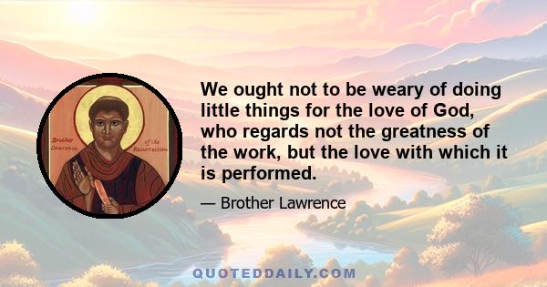 We ought not to be weary of doing little things for the love of God, who regards not the greatness of the work, but the love with which it is performed.